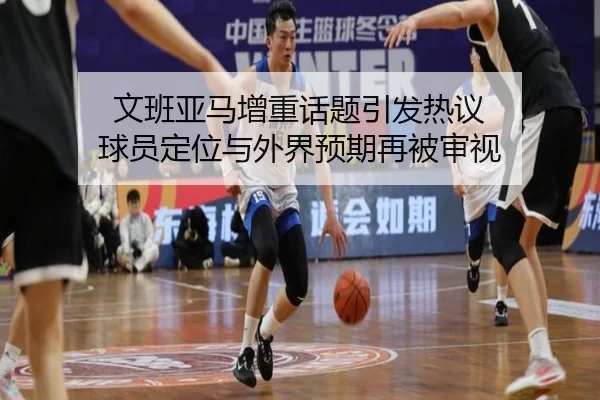 文班亚马增重话题引发热议 球员定位与外界预期再被审视